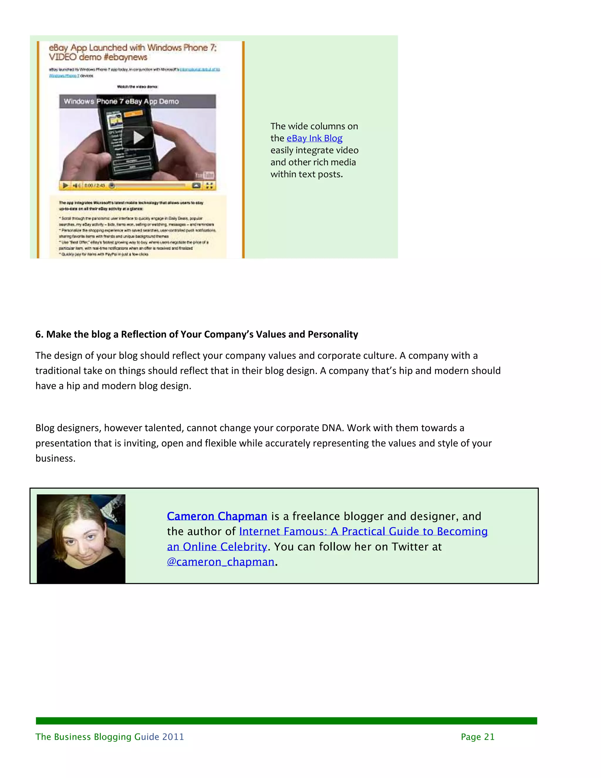 The wide columns on
                                                       the eBay Ink Blog
                                                       easily integrate video
                                                       and other rich media
                                                       within text posts.




6. Make the blog a Reflection of Your Company’s Values and Personality
The design of your blog should reflect your company values and corporate culture. A company with a
traditional take on things should reflect that in their blog design. A company that’s hip and modern should
have a hip and modern blog design.


Blog designers, however talented, cannot change your corporate DNA. Work with them towards a
presentation that is inviting, open and flexible while accurately representing the values and style of your
business.




                              Cameron Chapman is a freelance blogger and designer, and
                              the author of Internet Famous: A Practical Guide to Becoming
                              an Online Celebrity. You can follow her on Twitter at
                              @cameron_chapman.




The Business Blogging Guide 2011                                                                   Page 21
 