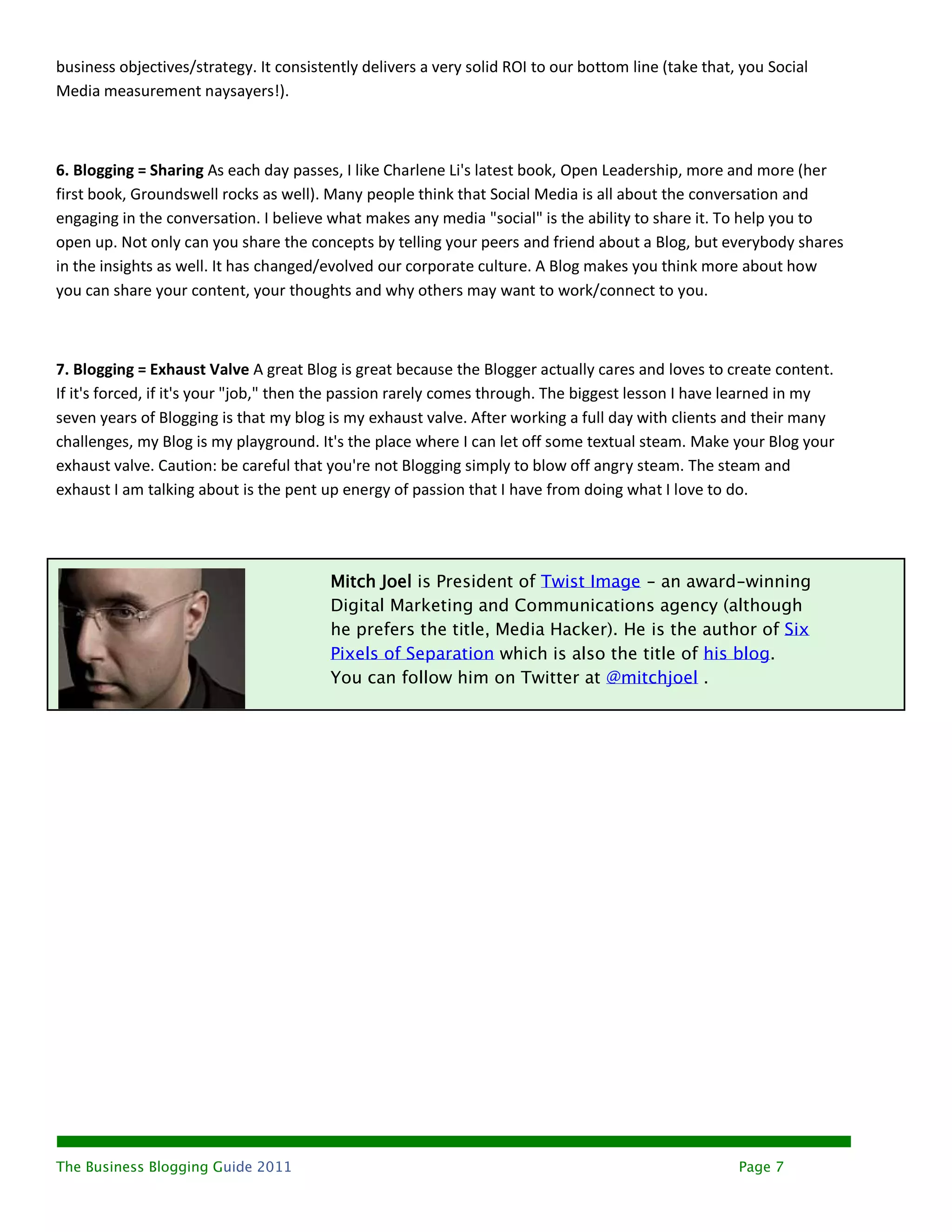 business objectives/strategy. It consistently delivers a very solid ROI to our bottom line (take that, you Social
Media measurement naysayers!).



6. Blogging = Sharing As each day passes, I like Charlene Li's latest book, Open Leadership, more and more (her
first book, Groundswell rocks as well). Many people think that Social Media is all about the conversation and
engaging in the conversation. I believe what makes any media "social" is the ability to share it. To help you to
open up. Not only can you share the concepts by telling your peers and friend about a Blog, but everybody shares
in the insights as well. It has changed/evolved our corporate culture. A Blog makes you think more about how
you can share your content, your thoughts and why others may want to work/connect to you.



7. Blogging = Exhaust Valve A great Blog is great because the Blogger actually cares and loves to create content.
If it's forced, if it's your "job," then the passion rarely comes through. The biggest lesson I have learned in my
seven years of Blogging is that my blog is my exhaust valve. After working a full day with clients and their many
challenges, my Blog is my playground. It's the place where I can let off some textual steam. Make your Blog your
exhaust valve. Caution: be careful that you're not Blogging simply to blow off angry steam. The steam and
exhaust I am talking about is the pent up energy of passion that I have from doing what I love to do.




                                         Mitch Joel is President of Twist Image - an award-winning
                                         Digital Marketing and Communications agency (although
                                         he prefers the title, Media Hacker). He is the author of Six
                                         Pixels of Separation which is also the title of his blog.
                                         You can follow him on Twitter at @mitchjoel .




The Business Blogging Guide 2011                                                                      Page 7
 