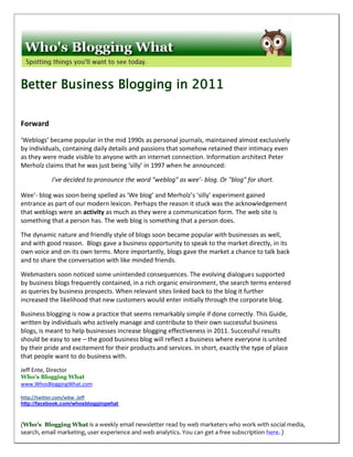 Better Business Blogging in 2011

Forward

‘Weblogs’ became popular in the mid 1990s as personal journals, maintained almost exclusively
by individuals, containing daily details and passions that somehow retained their intimacy even
as they were made visible to anyone with an internet connection. Information architect Peter
Merholz claims that he was just being ‘silly’ in 1997 when he announced:

            I've decided to pronounce the word "weblog" as wee'- blog. Or "blog" for short.

Wee’- blog was soon being spelled as ‘We blog’ and Merholz’s ‘silly’ experiment gained
entrance as part of our modern lexicon. Perhaps the reason it stuck was the acknowledgement
that weblogs were an activity as much as they were a communication form. The web site is
something that a person has. The web blog is something that a person does.

The dynamic nature and friendly style of blogs soon became popular with businesses as well,
and with good reason. Blogs gave a business opportunity to speak to the market directly, in its
own voice and on its own terms. More importantly, blogs gave the market a chance to talk back
and to share the conversation with like minded friends.

Webmasters soon noticed some unintended consequences. The evolving dialogues supported
by business blogs frequently contained, in a rich organic environment, the search terms entered
as queries by business prospects. When relevant sites linked back to the blog it further
increased the likelihood that new customers would enter initially through the corporate blog.

Business blogging is now a practice that seems remarkably simple if done correctly. This Guide,
written by individuals who actively manage and contribute to their own successful business
blogs, is meant to help businesses increase blogging effectiveness in 2011. Successful results
should be easy to see – the good business blog will reflect a business where everyone is united
by their pride and excitement for their products and services. In short, exactly the type of place
that people want to do business with.
Jeff Ente, Director
Who's Blogging What
www.WhosBloggingWhat.com

http://twitter.com/wbw_Jeff
http://facebook.com/whosbloggingwhat



(Who’s Blogging What is a weekly email newsletter read by web marketers who work with social media,
search, email marketing, user experience and web analytics. You can get a free subscription here. )
 