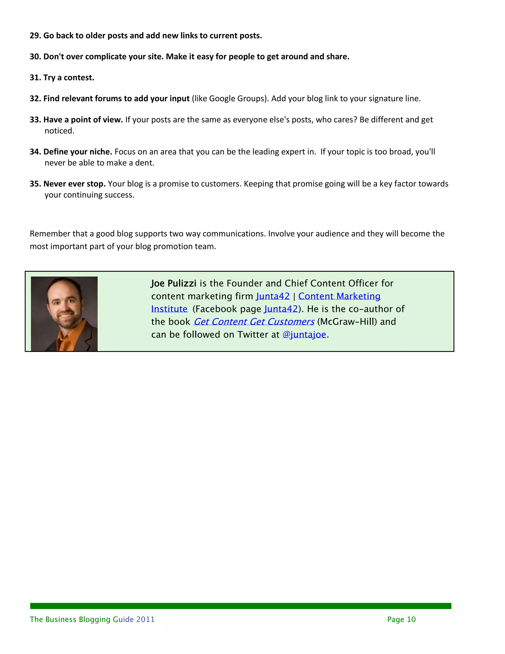 29. Go back to older posts and add new links to current posts.

30. Don't over complicate your site. Make it easy for people to get around and share.

31. Try a contest.

32. Find relevant forums to add your input (like Google Groups). Add your blog link to your signature line.

33. Have a point of view. If your posts are the same as everyone else's posts, who cares? Be different and get
    noticed.

34. Define your niche. Focus on an area that you can be the leading expert in. If your topic is too broad, you'll
    never be able to make a dent.

35. Never ever stop. Your blog is a promise to customers. Keeping that promise going will be a key factor towards
    your continuing success.



Remember that a good blog supports two way communications. Involve your audience and they will become the
most important part of your blog promotion team.



                                 Joe Pulizzi is the Founder and Chief Content Officer for
                                 content marketing firm Junta42 | Content Marketing
                                 Institute (Facebook page Junta42). He is the co-author of
                                 the book Get Content Get Customers (McGraw-Hill) and
                                 can be followed on Twitter at @juntajoe.




The Business Blogging Guide 2011                                                                   Page 10
 