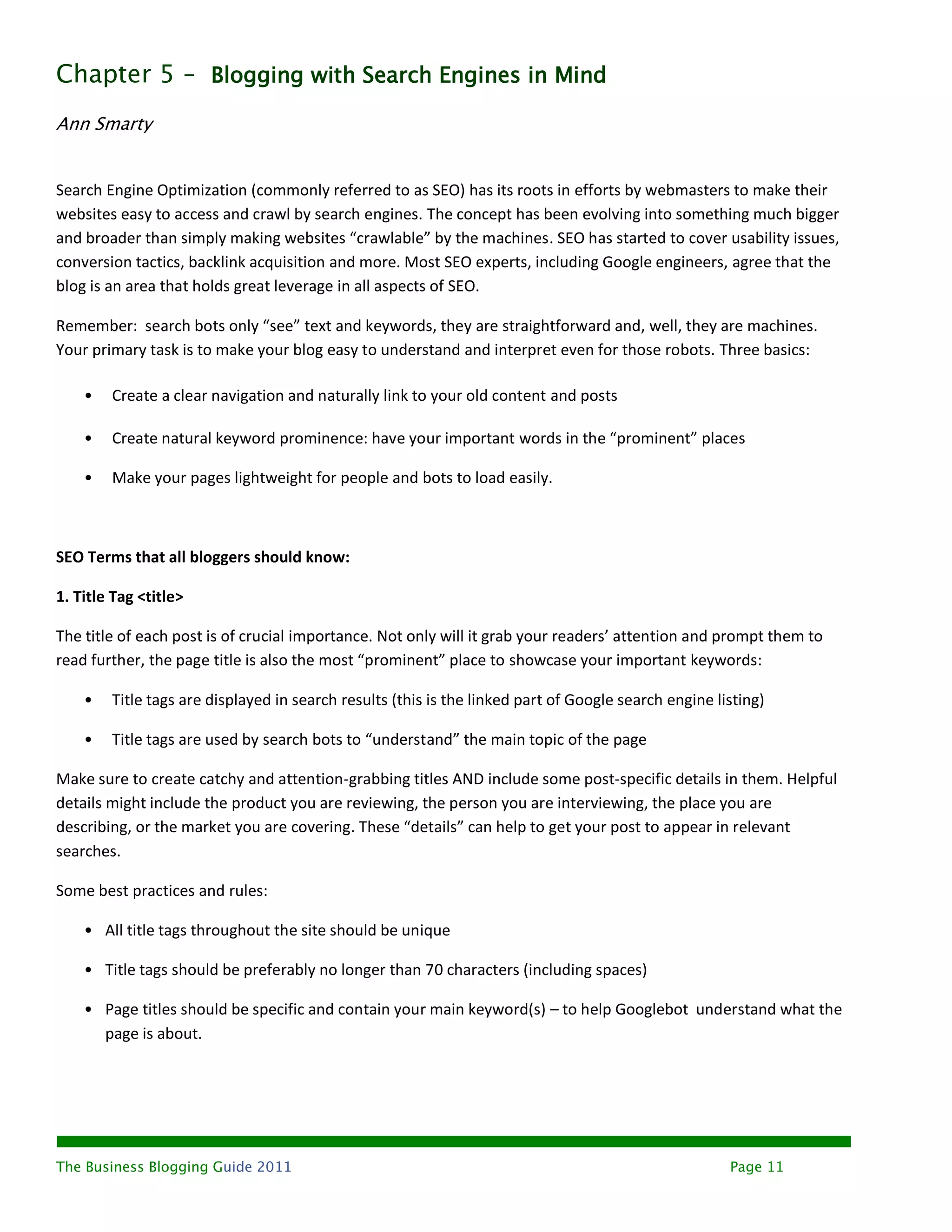 Chapter 5 – Blogging with Search Engines in Mind
Ann Smarty


Search Engine Optimization (commonly referred to as SEO) has its roots in efforts by webmasters to make their
websites easy to access and crawl by search engines. The concept has been evolving into something much bigger
and broader than simply making websites “crawlable” by the machines. SEO has started to cover usability issues,
conversion tactics, backlink acquisition and more. Most SEO experts, including Google engineers, agree that the
blog is an area that holds great leverage in all aspects of SEO.

Remember: search bots only “see” text and keywords, they are straightforward and, well, they are machines.
Your primary task is to make your blog easy to understand and interpret even for those robots. Three basics:

    •   Create a clear navigation and naturally link to your old content and posts

    •   Create natural keyword prominence: have your important words in the “prominent” places

    •   Make your pages lightweight for people and bots to load easily.



SEO Terms that all bloggers should know:

1. Title Tag <title>

The title of each post is of crucial importance. Not only will it grab your readers’ attention and prompt them to
read further, the page title is also the most “prominent” place to showcase your important keywords:

    •   Title tags are displayed in search results (this is the linked part of Google search engine listing)

    •   Title tags are used by search bots to “understand” the main topic of the page

Make sure to create catchy and attention-grabbing titles AND include some post-specific details in them. Helpful
details might include the product you are reviewing, the person you are interviewing, the place you are
describing, or the market you are covering. These “details” can help to get your post to appear in relevant
searches.

Some best practices and rules:

    • All title tags throughout the site should be unique

    • Title tags should be preferably no longer than 70 characters (including spaces)

    • Page titles should be specific and contain your main keyword(s) – to help Googlebot understand what the
      page is about.




The Business Blogging Guide 2011                                                                      Page 11
 