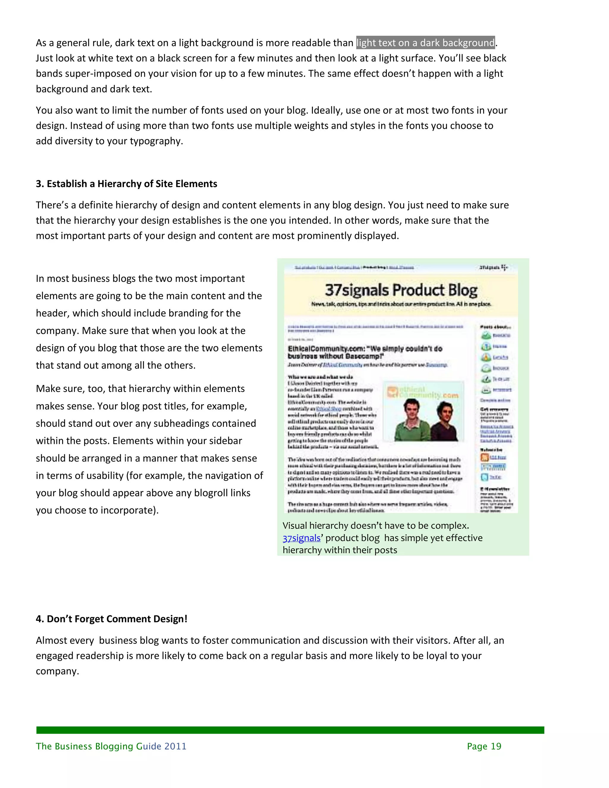 As a general rule, dark text on a light background is more readable than light text on a dark background.
Just look at white text on a black screen for a few minutes and then look at a light surface. You’ll see black
bands super-imposed on your vision for up to a few minutes. The same effect doesn’t happen with a light
background and dark text.
You also want to limit the number of fonts used on your blog. Ideally, use one or at most two fonts in your
design. Instead of using more than two fonts use multiple weights and styles in the fonts you choose to
add diversity to your typography.


3. Establish a Hierarchy of Site Elements
There’s a definite hierarchy of design and content elements in any blog design. You just need to make sure
that the hierarchy your design establishes is the one you intended. In other words, make sure that the
most important parts of your design and content are most prominently displayed.


In most business blogs the two most important
elements are going to be the main content and the
header, which should include branding for the
company. Make sure that when you look at the
design of you blog that those are the two elements
that stand out among all the others.

Make sure, too, that hierarchy within elements
makes sense. Your blog post titles, for example,
should stand out over any subheadings contained
within the posts. Elements within your sidebar
should be arranged in a manner that makes sense
in terms of usability (for example, the navigation of
your blog should appear above any blogroll links
you choose to incorporate).
                                                         Visual hierarchy doesn’t have to be complex.
                                                         37signals’ product blog has simple yet effective
                                                         hierarchy within their posts




4. Don’t Forget Comment Design!
Almost every business blog wants to foster communication and discussion with their visitors. After all, an
engaged readership is more likely to come back on a regular basis and more likely to be loyal to your
company.




The Business Blogging Guide 2011                                                                     Page 19
 
