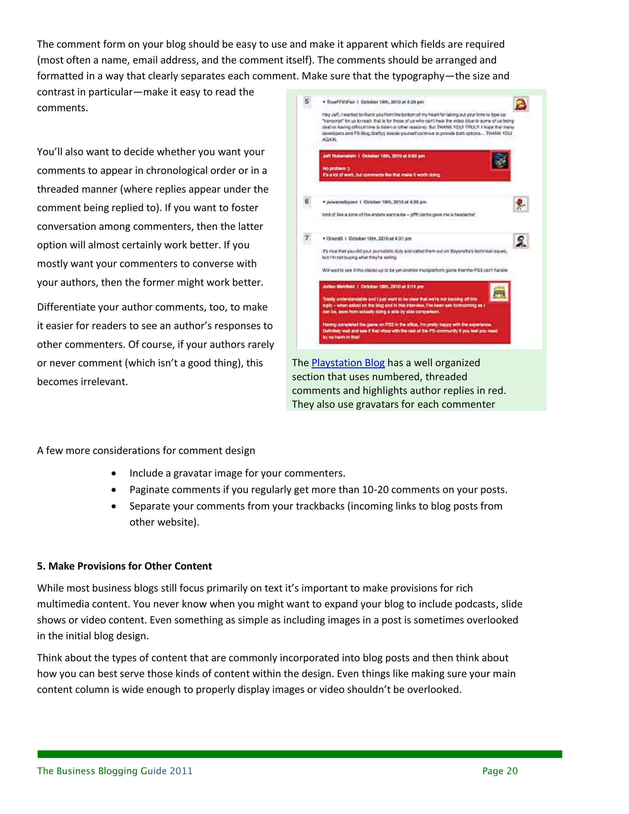 The comment form on your blog should be easy to use and make it apparent which fields are required
(most often a name, email address, and the comment itself). The comments should be arranged and
formatted in a way that clearly separates each comment. Make sure that the typography—the size and
contrast in particular—make it easy to read the
comments.


You’ll also want to decide whether you want your
comments to appear in chronological order or in a
threaded manner (where replies appear under the
comment being replied to). If you want to foster
conversation among commenters, then the latter
option will almost certainly work better. If you
mostly want your commenters to converse with
your authors, then the former might work better.

Differentiate your author comments, too, to make
it easier for readers to see an author’s responses to
other commenters. Of course, if your authors rarely
or never comment (which isn’t a good thing), this       The Playstation Blog has a well organized
becomes irrelevant.                                     section that uses numbered, threaded
                                                        comments and highlights author replies in red.
                                                        They also use gravatars for each commenter



A few more considerations for comment design

                     Include a gravatar image for your commenters.
                     Paginate comments if you regularly get more than 10-20 comments on your posts.
                     Separate your comments from your trackbacks (incoming links to blog posts from
                      other website).


5. Make Provisions for Other Content
While most business blogs still focus primarily on text it’s important to make provisions for rich
multimedia content. You never know when you might want to expand your blog to include podcasts, slide
shows or video content. Even something as simple as including images in a post is sometimes overlooked
in the initial blog design.
Think about the types of content that are commonly incorporated into blog posts and then think about
how you can best serve those kinds of content within the design. Even things like making sure your main
content column is wide enough to properly display images or video shouldn’t be overlooked.




The Business Blogging Guide 2011                                                                Page 20
 