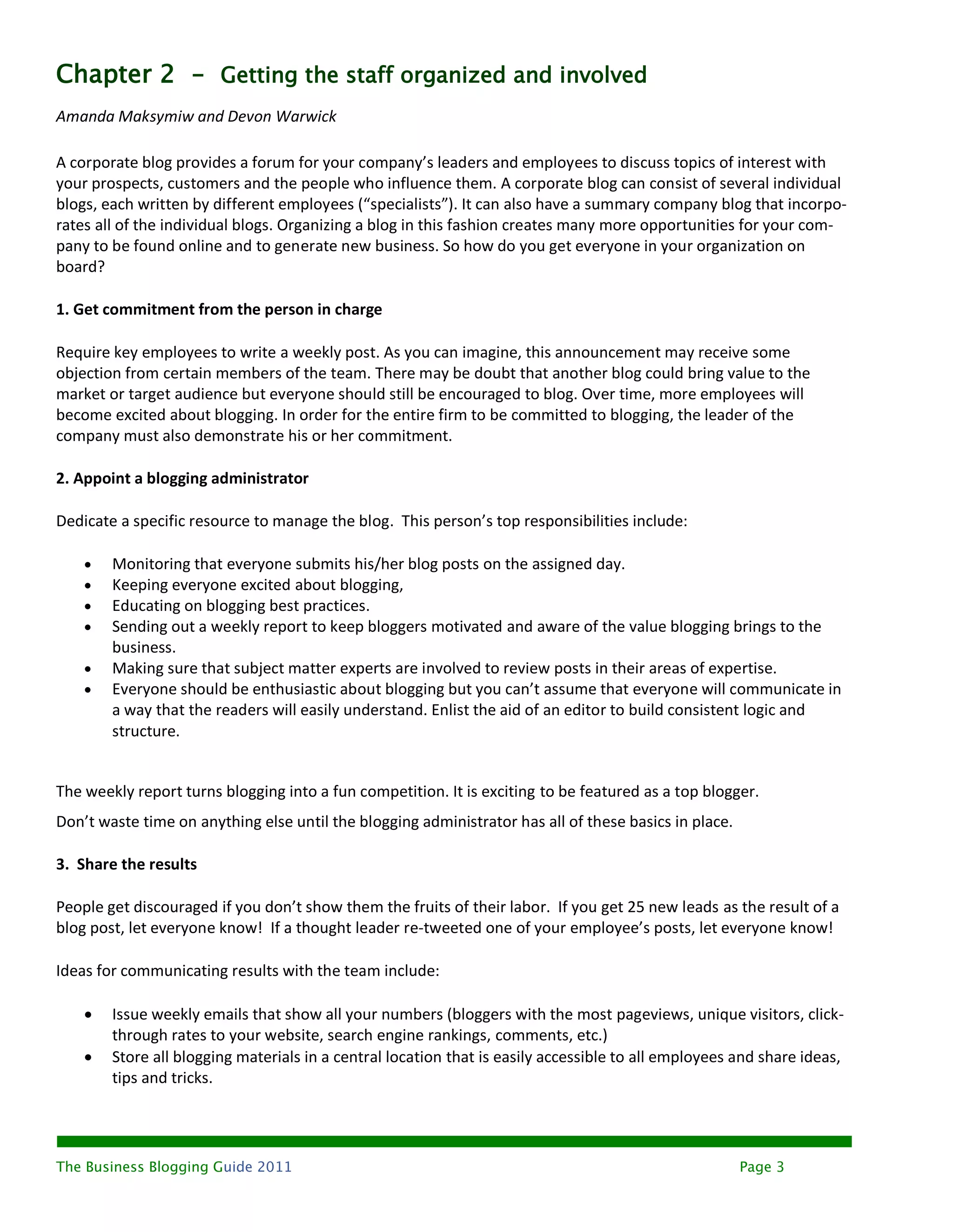 Chapter 2 - Getting the staff organized and involved
Amanda Maksymiw and Devon Warwick

A corporate blog provides a forum for your company’s leaders and employees to discuss topics of interest with
your prospects, customers and the people who influence them. A corporate blog can consist of several individual
blogs, each written by different employees (“specialists”). It can also have a summary company blog that incorpo-
rates all of the individual blogs. Organizing a blog in this fashion creates many more opportunities for your com-
pany to be found online and to generate new business. So how do you get everyone in your organization on
board?

1. Get commitment from the person in charge

Require key employees to write a weekly post. As you can imagine, this announcement may receive some
objection from certain members of the team. There may be doubt that another blog could bring value to the
market or target audience but everyone should still be encouraged to blog. Over time, more employees will
become excited about blogging. In order for the entire firm to be committed to blogging, the leader of the
company must also demonstrate his or her commitment.

2. Appoint a blogging administrator

Dedicate a specific resource to manage the blog. This person’s top responsibilities include:

       Monitoring that everyone submits his/her blog posts on the assigned day.
       Keeping everyone excited about blogging,
       Educating on blogging best practices.
       Sending out a weekly report to keep bloggers motivated and aware of the value blogging brings to the
        business.
       Making sure that subject matter experts are involved to review posts in their areas of expertise.
       Everyone should be enthusiastic about blogging but you can’t assume that everyone will communicate in
        a way that the readers will easily understand. Enlist the aid of an editor to build consistent logic and
        structure.


The weekly report turns blogging into a fun competition. It is exciting to be featured as a top blogger.
Don’t waste time on anything else until the blogging administrator has all of these basics in place.

3. Share the results

People get discouraged if you don’t show them the fruits of their labor. If you get 25 new leads as the result of a
blog post, let everyone know! If a thought leader re-tweeted one of your employee’s posts, let everyone know!

Ideas for communicating results with the team include:

       Issue weekly emails that show all your numbers (bloggers with the most pageviews, unique visitors, click-
        through rates to your website, search engine rankings, comments, etc.)
       Store all blogging materials in a central location that is easily accessible to all employees and share ideas,
        tips and tricks.




The Business Blogging Guide 2011                                                                       Page 3
 