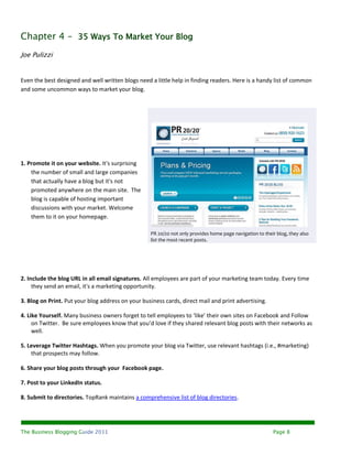 Chapter 4 – 35 Ways To Market Your Blog
Joe Pulizzi


Even the best designed and well written blogs need a little help in finding readers. Here is a handy list of common
and some uncommon ways to market your blog.




1. Promote it on your website. It's surprising
    the number of small and large companies
    that actually have a blog but it's not
    promoted anywhere on the main site. The
    blog is capable of hosting important
    discussions with your market. Welcome
    them to it on your homepage.

                                                   PR 20/20 not only provides home page navigation to their blog, they also
                                                   list the most recent posts.




2. Include the blog URL in all email signatures. All employees are part of your marketing team today. Every time
     they send an email, it's a marketing opportunity.

3. Blog on Print. Put your blog address on your business cards, direct mail and print advertising.

4. Like Yourself. Many business owners forget to tell employees to ‘like’ their own sites on Facebook and Follow
     on Twitter. Be sure employees know that you’d love if they shared relevant blog posts with their networks as
     well.

5. Leverage Twitter Hashtags. When you promote your blog via Twitter, use relevant hashtags (i.e., #marketing)
    that prospects may follow.

6. Share your blog posts through your Facebook page.

7. Post to your LinkedIn status.

8. Submit to directories. TopRank maintains a comprehensive list of blog directories.




The Business Blogging Guide 2011                                                                          Page 8
 