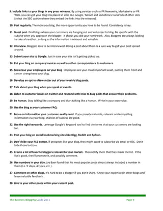 9. Include links to your blogs in any press releases. By using services such as PR Newswire, Marketwire or PR
     Web, you can get your blog link placed in sites like Google, Yahoo! and sometimes hundreds of other sites
     (select the SEO option where they embed the links into the releases).

10. Post regularly. The more you blog, the more opportunity you have to be found. Consistency is key.

11. Guest post. Find blogs where your customers are hanging out and volunteer to blog. Be specific with the
    subject when you approach the blogger. It shows you did your homework. Also, bloggers are always looking
    to take a breather...as long as the information is relevant and valuable.

12. Interview. Bloggers love to be interviewed. Doing a post about them is a sure way to get your post spread
    around.

13. Submit your site to Google. Just in case your site isn't getting picked up.

14. Put your blog on company invoices as well as other correspondence to customers.

15. Showcase your employees on your blog. Employees are your most important asset, putting them front and
    center strengthens your blog.

16. Develop an opt-in eNewsletter out of your weekly blog posts.

17. Talk about your blog when you speak at events.

18. Listen to customer issues on Twitter and respond with links to blog posts that answer their problems.

19. Be human. Stop talking like a company and start talking like a human. Write in your own voice.

20. Use the blog as your customer FAQ.

21. Focus on information your customers really need. If you provide valuable, relevant and compelling
    information via your blog, chances of success are good.

22. Use the right keywords. Leverage Google's keyword tool to find the terms that your customers are looking
    for.

23. Post your blog on social bookmarking sites like Digg, Reddit and Sphinn.

24. Don't hide your RSS button. If prospects like your blog, they might want to subscribe via email or RSS. Don't
    hide those buttons.

25. Create a list of favorite bloggers relevant to your market. Then notify them that they made the list. If the
    list is good, they'll promote it, and possibly comment.

26. Use numbers in your title. Jay Baer found that his most popular posts almost always included a number in
    them (i.e. 9 steps, 4 types, etc.).

27. Comment on other blogs. It's hard to be a blogger if you don't share. Show your expertise on other blogs and
    leave valuable feedback.

28. Link to your other posts within your current post.




The Business Blogging Guide 2011                                                                   Page 9
 