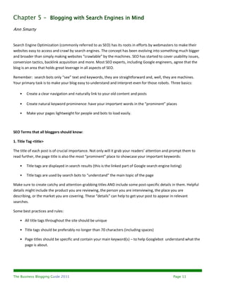 Chapter 5 – Blogging with Search Engines in Mind
Ann Smarty


Search Engine Optimization (commonly referred to as SEO) has its roots in efforts by webmasters to make their
websites easy to access and crawl by search engines. The concept has been evolving into something much bigger
and broader than simply making websites “crawlable” by the machines. SEO has started to cover usability issues,
conversion tactics, backlink acquisition and more. Most SEO experts, including Google engineers, agree that the
blog is an area that holds great leverage in all aspects of SEO.

Remember: search bots only “see” text and keywords, they are straightforward and, well, they are machines.
Your primary task is to make your blog easy to understand and interpret even for those robots. Three basics:

    •   Create a clear navigation and naturally link to your old content and posts

    •   Create natural keyword prominence: have your important words in the “prominent” places

    •   Make your pages lightweight for people and bots to load easily.



SEO Terms that all bloggers should know:

1. Title Tag <title>

The title of each post is of crucial importance. Not only will it grab your readers’ attention and prompt them to
read further, the page title is also the most “prominent” place to showcase your important keywords:

    •   Title tags are displayed in search results (this is the linked part of Google search engine listing)

    •   Title tags are used by search bots to “understand” the main topic of the page

Make sure to create catchy and attention-grabbing titles AND include some post-specific details in them. Helpful
details might include the product you are reviewing, the person you are interviewing, the place you are
describing, or the market you are covering. These “details” can help to get your post to appear in relevant
searches.

Some best practices and rules:

    • All title tags throughout the site should be unique

    • Title tags should be preferably no longer than 70 characters (including spaces)

    • Page titles should be specific and contain your main keyword(s) – to help Googlebot understand what the
      page is about.




The Business Blogging Guide 2011                                                                      Page 11
 