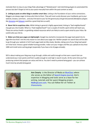 motivate them to stay on your blog (Take advantage of “Related posts” and interlinking plugins to automated the
process but don’t forget to link to your posts manually from within the post content as well).

3. Linking to posts on other blogs is another smart idea. Linking is the foundation of your online connections.
Bloggers are always eager to know who links to them. They will most surely discover your trackbacks, go to your
website, browse, comment… and also link back to you! So link generously and get discovered (Wordpress plugins
like Zemanta and Arkayne could be a great help here as well).

4. Never link to suspicious sites. While linking in general is highly appreciated, linking to “bad neighborhoods”
may get you into trouble. What is a “bad neighborhood”? Just a couple of months spent online will teach you.
Those are various health- or gambling-related resources which are likely to send a spam email to your inbox. Be
careful who you link to.

5. Make sure that your pages are lightweight. Google has started to incorporate the page load speed into its
algorithm but that’s not the only reason to care about your page size. Neither people nor search bots will be able
to go through your website in full if each page loads terribly slowly. Besides, taking care of your blog load speed
isn’t that hard: choose a good reliable hosting provider, make sure your images and files you upload are less than
100K and install some caching plugin (especially if you have a lot of pages already).



SEO is about making your blog easy to go through, visible and useful enough so that even a search bot can
understand your main points and find it usable enough to rank high in search results. At the same time you’ll be
producing content that people can value and link to. You don’t need to pretend being good – you can achieve
much more by actually being good.




                                   Ann Smarty is the Director of Media at BlueGlass where
                                   she serves as the Editor of Search Engine Journal. Ann's
                                   expertise in blogging and tools serve as a base for her
                                   writing, tutorials and her guest blogging project,
                                   MyBlogGuest.com. You can follow her on Twitter at
                                   @seosmarty.




The Business Blogging Guide 2011                                                                  Page 13
 