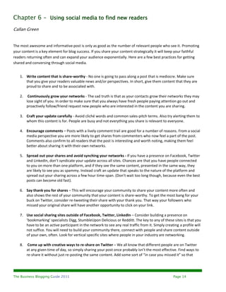 Chapter 6 – Using social media to find new readers
Callan Green


The most awesome and informative post is only as good as the number of relevant people who see it. Promoting
your content is a key element for blog success. If you share your content strategically it will keep your faithful
readers returning often and can expand your audience exponentially. Here are a few best practices for getting
shared and conversing through social media.


    1. Write content that is share-worthy - No one is going to pass along a post that is mediocre. Make sure
       that you give your readers valuable news and/or perspectives. In short, give them content that they are
       proud to share and to be associated with.

    2.    Continuously grow your networks - The sad truth is that as your contacts grow their networks they may
         lose sight of you. In order to make sure that you always have fresh people paying attention go out and
         proactively follow/friend request new people who are interested in the content you are sharing.

    3. Craft your update carefully - Avoid cliché words and common sales-pitch terms. Also try alerting them to
       whom this content is for. People are busy and not everything you share is relevant to everyone.

    4. Encourage comments – Posts with a lively comment trail are good for a number of reasons. From a social
       media perspective you are more likely to get shares from commenters who now feel a part of the post.
       Comments also confirm to all readers that the post is interesting and worth noting, making them feel
       better about sharing it with their own networks.

    5. Spread out your shares and avoid synching your networks - If you have a presence on Facebook, Twitter
       and LinkedIn, don’t syndicate your update across all sites. Chances are that you have people connected
       to you on more than one platform, and if they see the same content, presented in the same way, they
       are likely to see you as spammy. Instead craft an update that speaks to the nature of the platform and
       spread out your sharing across a few hour time-span. (Don’t wait too long though, because even the best
       posts can become old fast).

    6. Say thank you for shares – This will encourage your community to share your content more often and
       also shows the rest of your community that your content is share-worthy. To get the most bang for your
       buck on Twitter, consider re-tweeting their share with your thank you. That way your followers who
       missed your original share will have another opportunity to click on your link.

    7. Use social sharing sites outside of Facebook, Twitter, LinkedIn – Consider building a presence on
       ‘bookmarking’ specialists Digg, StumbleUpon Delicious or Redditt. The key to any of these sites is that you
       have to be an active participant in the network to see any real traffic from it. Simply creating a profile will
       not suffice. You will need to build your community there, connect with people and share content outside
       of your own, often. Look for vertical specific sites where people in your industry are networking.

    8.    Come up with creative ways to re-share on Twitter – We all know that different people are on Twitter
         at any given time of day, so simply sharing your post once probably isn’t the most effective. Find ways to
         re-share it without just re-posting the same content. Add some sort of “in case you missed it” so that




The Business Blogging Guide 2011                                                                    Page 14
 