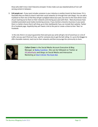 those who didn’t miss it don’t become annoyed. I’d also make sure you tweeted plenty of non-self
       serving content in between.

   9. Call people out - If your post includes someone in your industry or another brand, let them know. If it is
      favorable they are likely to share it with their social networks (or through their own blogs). You can add a
      trackback to their site so that they will get a pingback about your post, but also try the more direct route
      of just reaching out to them on their networks and sharing your post with them. Many businesses have
      installed automated social media monitoring services. If you mention a brand or business in your posts
      there is a better chance that it will show up on their dashboards if you can include their website, Twitter
      ID or Facebook page. Hopefully they will Tweet a link to the post or create a share to their ‘likes’ on
      Facebook.


        In the end, there is no way to guarantee that each post you write will get a lot of social buzz or a lot of
       traffic, but you won’t find out if you wait for someone else to get the ball rolling. It is up to the blogger to
       offer shareable material, reach out to their networks and then encourage the community to share.



                          Callan Green is the Social Media Account Executive & Blog
                          Manager at Bailey Gardiner. She can be followed on Twitter at
                          @CallanPaola and blogs on Social Media and Interactive
                          Marketing at Don’t Drink The Kool Aid.




The Business Blogging Guide 2011                                                                     Page 15
 