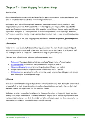 Chapter 7 – Guest Blogging for Business Blogs
Anni Wallace

Guest blogging has become a popular and very effective way to promote your business and expand your
reach to targeted audiences outside of your existing customer base.

Getting your word out and building brand awareness are among the most obvious benefits of guest
blogging. Posting on successful blogs (other than your own) gives your blogging staff a reputation for
having specific subject and communication skills, providing a helpful luster for your business within your
key markets. Being seen as a “thought leader” in your industry certainly has its advantages. As experts,
you’ll have an easier time meeting new prospects and earning their trust – a huge competitive advantage.

As with many things in life, guest blogging comes down to the three P's: preparation, pitch and patience.

1. Preparation

First of all you need to actually find some blogs to guest post on. The most effective way to find guest
posting opportunities is to network: look around your current connections in your niche. Use your staff
and existing customers as a resource – ask them which blogs they frequently read.

There are some valuable online resources for finding relevant blogs:

       Technorati: The popular bookmarketing service has a “blogs relating to” search option
       Authority Blogger: a community set up to talk about blogging in general
       About.com blogging forums: a forum uniting About.com bloggers and readers
       Google has a topic based blog search and a ‘Related blogs about…’ feature
       MyBlogGuest is a specialized forum for connecting people who need guest bloggers with people
        who want to post on other peoples blogs.

2. Pitching

Once you have identified the blogs that you feel are relevant, start reading them thoroughly for a week or
so to get a feel for their style and mission. Create lists of possible topics and angles that you don’t feel
they have covered already but that is in line with their content.

Make sure to write a personalized email aimed at the owner (or editor) of the specific blog in question.
Nothing turns people off more than a standardized form. If they ask you to provide any information with
your submission make sure you do it. Remember not to be pushy, just explain in a clear manner who you
are and why you think your post would be a good fit for their blog.




The Business Blogging Guide 2011                                                                   Page 16
 