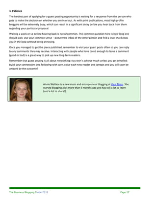 3. Patience
The hardest part of applying for a guest posting opportunity is waiting for a response from the person who
gets to make the decision on whether you are in or out. As with print publications, most high profile
bloggers will be extremely busy, which can result in a significant delay before you hear back from them
regarding your particular proposal.
Waiting a week or so before hearing back is not uncommon. The common question here is how long one
should wait. Use your common sense – picture the inbox of the other person and find a level that keeps
you in the loop without being annoying.
Once you managed to get the piece published, remember to visit your guest posts often so you can reply
to any comments they may receive. Interacting with people who have cared enough to leave a comment
(good or bad) is a great way to pick up new long-term readers.
Remember that guest posting is all about networking: you won’t achieve much unless you get enrolled:
build your connections and following with care, value each new reader and contact and you will soon be
amazed by the outcome!




                             Annie Wallace is a new mom and entrepreneur blogging at Viral Mom. She
                             started blogging a bit more than 6 months ago and has still a lot to learn
                             (and a lot to share!).




The Business Blogging Guide 2011                                                                Page 17
 