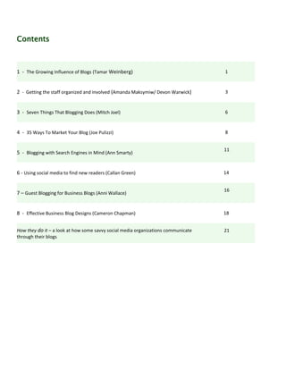 Contents



1 - The Growing Influence of Blogs (Tamar Weinberg)                                1


2 - Getting the staff organized and involved (Amanda Maksymiw/ Devon Warwick)      3


3 - Seven Things That Blogging Does (Mitch Joel)                                   6


4 - 35 Ways To Market Your Blog (Joe Pulizzi)                                      8


                                                                                   11
5 - Blogging with Search Engines in Mind (Ann Smarty)


6 - Using social media to find new readers (Callan Green)                          14


                                                                                   16
7 – Guest Blogging for Business Blogs (Anni Wallace)


8 - Effective Business Blog Designs (Cameron Chapman)                              18


How they do it – a look at how some savvy social media organizations communicate   21
through their blogs
 