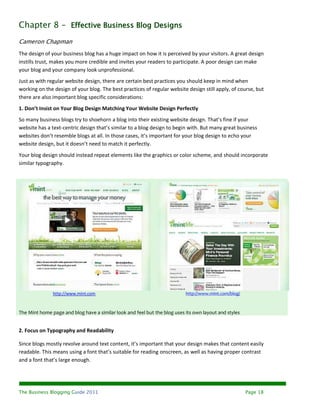 Chapter 8 – Effective Business Blog Designs
Cameron Chapman
The design of your business blog has a huge impact on how it is perceived by your visitors. A great design
instills trust, makes you more credible and invites your readers to participate. A poor design can make
your blog and your company look unprofessional.
Just as with regular website design, there are certain best practices you should keep in mind when
working on the design of your blog. The best practices of regular website design still apply, of course, but
there are also important blog specific considerations:
1. Don’t Insist on Your Blog Design Matching Your Website Design Perfectly
So many business blogs try to shoehorn a blog into their existing website design. That’s fine if your
website has a text-centric design that’s similar to a blog design to begin with. But many great business
websites don’t resemble blogs at all. In those cases, it’s important for your blog design to echo your
website design, but it doesn’t need to match it perfectly.
Your blog design should instead repeat elements like the graphics or color scheme, and should incorporate
similar typography.




               http://www.mint.com                                         http://www.mint.com/blog/



The Mint home page and blog have a similar look and feel but the blog uses its own layout and styles


2. Focus on Typography and Readability

Since blogs mostly revolve around text content, it’s important that your design makes that content easily
readable. This means using a font that’s suitable for reading onscreen, as well as having proper contrast
and a font that’s large enough.




The Business Blogging Guide 2011                                                                       Page 18
 