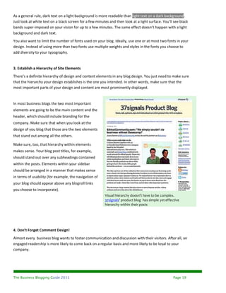 As a general rule, dark text on a light background is more readable than light text on a dark background.
Just look at white text on a black screen for a few minutes and then look at a light surface. You’ll see black
bands super-imposed on your vision for up to a few minutes. The same effect doesn’t happen with a light
background and dark text.
You also want to limit the number of fonts used on your blog. Ideally, use one or at most two fonts in your
design. Instead of using more than two fonts use multiple weights and styles in the fonts you choose to
add diversity to your typography.


3. Establish a Hierarchy of Site Elements
There’s a definite hierarchy of design and content elements in any blog design. You just need to make sure
that the hierarchy your design establishes is the one you intended. In other words, make sure that the
most important parts of your design and content are most prominently displayed.


In most business blogs the two most important
elements are going to be the main content and the
header, which should include branding for the
company. Make sure that when you look at the
design of you blog that those are the two elements
that stand out among all the others.

Make sure, too, that hierarchy within elements
makes sense. Your blog post titles, for example,
should stand out over any subheadings contained
within the posts. Elements within your sidebar
should be arranged in a manner that makes sense
in terms of usability (for example, the navigation of
your blog should appear above any blogroll links
you choose to incorporate).
                                                         Visual hierarchy doesn’t have to be complex.
                                                         37signals’ product blog has simple yet effective
                                                         hierarchy within their posts




4. Don’t Forget Comment Design!
Almost every business blog wants to foster communication and discussion with their visitors. After all, an
engaged readership is more likely to come back on a regular basis and more likely to be loyal to your
company.




The Business Blogging Guide 2011                                                                     Page 19
 
