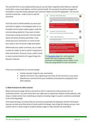 The comment form on your blog should be easy to use and make it apparent which fields are required
(most often a name, email address, and the comment itself). The comments should be arranged and
formatted in a way that clearly separates each comment. Make sure that the typography—the size and
contrast in particular—make it easy to read the
comments.


You’ll also want to decide whether you want your
comments to appear in chronological order or in a
threaded manner (where replies appear under the
comment being replied to). If you want to foster
conversation among commenters, then the latter
option will almost certainly work better. If you
mostly want your commenters to converse with
your authors, then the former might work better.

Differentiate your author comments, too, to make
it easier for readers to see an author’s responses to
other commenters. Of course, if your authors rarely
or never comment (which isn’t a good thing), this       The Playstation Blog has a well organized
becomes irrelevant.                                     section that uses numbered, threaded
                                                        comments and highlights author replies in red.
                                                        They also use gravatars for each commenter



A few more considerations for comment design

                     Include a gravatar image for your commenters.
                     Paginate comments if you regularly get more than 10-20 comments on your posts.
                     Separate your comments from your trackbacks (incoming links to blog posts from
                      other website).


5. Make Provisions for Other Content
While most business blogs still focus primarily on text it’s important to make provisions for rich
multimedia content. You never know when you might want to expand your blog to include podcasts, slide
shows or video content. Even something as simple as including images in a post is sometimes overlooked
in the initial blog design.
Think about the types of content that are commonly incorporated into blog posts and then think about
how you can best serve those kinds of content within the design. Even things like making sure your main
content column is wide enough to properly display images or video shouldn’t be overlooked.




The Business Blogging Guide 2011                                                                Page 20
 