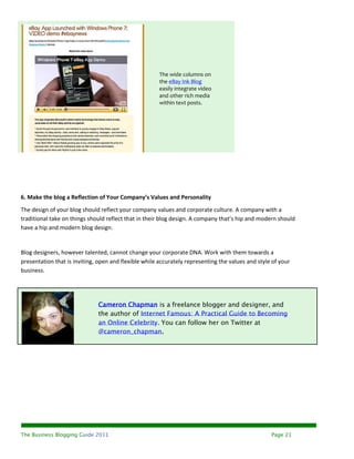 The wide columns on
                                                       the eBay Ink Blog
                                                       easily integrate video
                                                       and other rich media
                                                       within text posts.




6. Make the blog a Reflection of Your Company’s Values and Personality
The design of your blog should reflect your company values and corporate culture. A company with a
traditional take on things should reflect that in their blog design. A company that’s hip and modern should
have a hip and modern blog design.


Blog designers, however talented, cannot change your corporate DNA. Work with them towards a
presentation that is inviting, open and flexible while accurately representing the values and style of your
business.




                              Cameron Chapman is a freelance blogger and designer, and
                              the author of Internet Famous: A Practical Guide to Becoming
                              an Online Celebrity. You can follow her on Twitter at
                              @cameron_chapman.




The Business Blogging Guide 2011                                                                   Page 21
 
