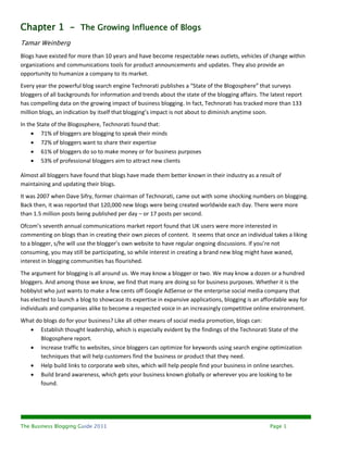 Chapter 1 - The Growing Influence of Blogs
Tamar Weinberg
Blogs have existed for more than 10 years and have become respectable news outlets, vehicles of change within
organizations and communications tools for product announcements and updates. They also provide an
opportunity to humanize a company to its market.
Every year the powerful blog search engine Technorati publishes a “State of the Blogosphere” that surveys
bloggers of all backgrounds for information and trends about the state of the blogging affairs. The latest report
has compelling data on the growing impact of business blogging. In fact, Technorati has tracked more than 133
million blogs, an indication by itself that blogging’s impact is not about to diminish anytime soon.
In the State of the Blogosphere, Technorati found that:
      71% of bloggers are blogging to speak their minds
      72% of bloggers want to share their expertise
      61% of bloggers do so to make money or for business purposes
      53% of professional bloggers aim to attract new clients

Almost all bloggers have found that blogs have made them better known in their industry as a result of
maintaining and updating their blogs.
It was 2007 when Dave Sifry, former chairman of Technorati, came out with some shocking numbers on blogging.
Back then, it was reported that 120,000 new blogs were being created worldwide each day. There were more
than 1.5 million posts being published per day – or 17 posts per second.
Ofcom’s seventh annual communications market report found that UK users were more interested in
commenting on blogs than in creating their own pieces of content. It seems that once an individual takes a liking
to a blogger, s/he will use the blogger’s own website to have regular ongoing discussions. If you’re not
consuming, you may still be participating, so while interest in creating a brand new blog might have waned,
interest in blogging communities has flourished.
The argument for blogging is all around us. We may know a blogger or two. We may know a dozen or a hundred
bloggers. And among those we know, we find that many are doing so for business purposes. Whether it is the
hobbyist who just wants to make a few cents off Google AdSense or the enterprise social media company that
has elected to launch a blog to showcase its expertise in expansive applications, blogging is an affordable way for
individuals and companies alike to become a respected voice in an increasingly competitive online environment.
What do blogs do for your business? Like all other means of social media promotion, blogs can:
   Establish thought leadership, which is especially evident by the findings of the Technorati State of the
       Blogosphere report.
   Increase traffic to websites, since bloggers can optimize for keywords using search engine optimization
       techniques that will help customers find the business or product that they need.
   Help build links to corporate web sites, which will help people find your business in online searches.
   Build brand awareness, which gets your business known globally or wherever you are looking to be
       found.




The Business Blogging Guide 2011                                                                    Page 1
 
