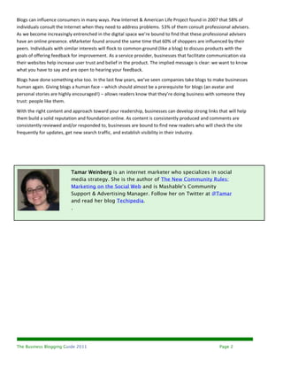 Blogs can influence consumers in many ways. Pew Internet & American Life Project found in 2007 that 58% of
individuals consult the Internet when they need to address problems. 53% of them consult professional advisers.
As we become increasingly entrenched in the digital space we’re bound to find that these professional advisers
have an online presence. eMarketer found around the same time that 60% of shoppers are influenced by their
peers. Individuals with similar interests will flock to common ground (like a blog) to discuss products with the
goals of offering feedback for improvement. As a service provider, businesses that facilitate communication via
their websites help increase user trust and belief in the product. The implied message is clear: we want to know
what you have to say and are open to hearing your feedback.
Blogs have done something else too. In the last few years, we’ve seen companies take blogs to make businesses
human again. Giving blogs a human face – which should almost be a prerequisite for blogs (an avatar and
personal stories are highly encouraged!) – allows readers know that they’re doing business with someone they
trust: people like them.
With the right content and approach toward your readership, businesses can develop strong links that will help
them build a solid reputation and foundation online. As content is consistently produced and comments are
consistently reviewed and/or responded to, businesses are bound to find new readers who will check the site
frequently for updates, get new search traffic, and establish visibility in their industry.




                          Tamar Weinberg is an internet marketer who specializes in social
                          media strategy. She is the author of The New Community Rules:
                          Marketing on the Social Web and is Mashable's Community
                          Support & Advertising Manager. Follow her on Twitter at @Tamar
                          and read her blog Techipedia.
                          .




The Business Blogging Guide 2011                                                                 Page 2
 
