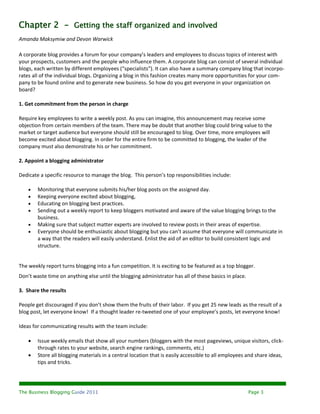 Chapter 2 - Getting the staff organized and involved
Amanda Maksymiw and Devon Warwick

A corporate blog provides a forum for your company’s leaders and employees to discuss topics of interest with
your prospects, customers and the people who influence them. A corporate blog can consist of several individual
blogs, each written by different employees (“specialists”). It can also have a summary company blog that incorpo-
rates all of the individual blogs. Organizing a blog in this fashion creates many more opportunities for your com-
pany to be found online and to generate new business. So how do you get everyone in your organization on
board?

1. Get commitment from the person in charge

Require key employees to write a weekly post. As you can imagine, this announcement may receive some
objection from certain members of the team. There may be doubt that another blog could bring value to the
market or target audience but everyone should still be encouraged to blog. Over time, more employees will
become excited about blogging. In order for the entire firm to be committed to blogging, the leader of the
company must also demonstrate his or her commitment.

2. Appoint a blogging administrator

Dedicate a specific resource to manage the blog. This person’s top responsibilities include:

       Monitoring that everyone submits his/her blog posts on the assigned day.
       Keeping everyone excited about blogging,
       Educating on blogging best practices.
       Sending out a weekly report to keep bloggers motivated and aware of the value blogging brings to the
        business.
       Making sure that subject matter experts are involved to review posts in their areas of expertise.
       Everyone should be enthusiastic about blogging but you can’t assume that everyone will communicate in
        a way that the readers will easily understand. Enlist the aid of an editor to build consistent logic and
        structure.


The weekly report turns blogging into a fun competition. It is exciting to be featured as a top blogger.
Don’t waste time on anything else until the blogging administrator has all of these basics in place.

3. Share the results

People get discouraged if you don’t show them the fruits of their labor. If you get 25 new leads as the result of a
blog post, let everyone know! If a thought leader re-tweeted one of your employee’s posts, let everyone know!

Ideas for communicating results with the team include:

       Issue weekly emails that show all your numbers (bloggers with the most pageviews, unique visitors, click-
        through rates to your website, search engine rankings, comments, etc.)
       Store all blogging materials in a central location that is easily accessible to all employees and share ideas,
        tips and tricks.




The Business Blogging Guide 2011                                                                       Page 3
 