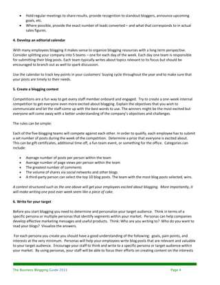    Hold regular meetings to share results, provide recognition to standout bloggers, announce upcoming
        goals, etc.
       Where possible, provide the exact number of leads converted – and what that corresponds to in actual
        sales figures.

4. Develop an editorial calendar

With many employees blogging it makes sense to organize blogging resources with a long term perspective.
Consider splitting your company into 5 teams – one for each day of the week. Each day one team is responsible
for submitting their blog posts. Each team typically writes about topics relevant to its focus but should be
encouraged to branch out as well to spark discussion.

Use the calendar to track key points in your customers’ buying cycle throughout the year and to make sure that
your posts are timely to their needs.

5. Create a blogging contest

Competitions are a fun way to get every staff member onboard and engaged. Try to create a one-week internal
competition to get everyone even more excited about blogging. Explain the objectives that you wish to
communicate and let the staff come up with the best words to use. The winners might be the most excited but
everyone will come away with a better understanding of the company’s objectives and challenges.

The rules can be simple:

Each of the five blogging teams will compete against each other. In order to qualify, each employee has to submit
a set number of posts during the week of the competition. Determine a prize that everyone is excited about.
This can be gift certificates, additional time off, a fun team event, or something for the office. Categories can
include:

       Average number of posts per person within the team
       Average number of page views per person within the team
       The greatest number of comments
       The volume of shares via social networks and other blogs
       A third-party person can select the top 10 blog posts. The team with the most blog posts selected, wins.

A contest structured such as the one above will get your employees excited about blogging. More importantly, it
will make writing one post ever week seem like a piece of cake.

6. Write for your target

Before you start blogging you need to determine and personalize your target audience. Think in terms of a
specific persona or multiple personas that identify segments within your market. Personas can help companies
develop effective marketing messages and useful products. Think: Who are you writing to? Who do you want to
read your blogs? Visualize the answers.

 For each persona you create you should have a good understanding of the following: goals, pain points, and
interests at the very minimum. Personas will help your employees write blog posts that are relevant and valuable
to your target audience. Encourage your staff to think and write to a specific persona or target audience within
your market. By using personas, your staff will be able to focus their efforts on creating content on the interests



The Business Blogging Guide 2011                                                                   Page 4
 