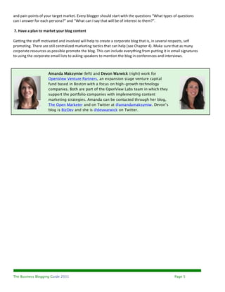 and pain points of your target market. Every blogger should start with the questions “What types of questions
can I answer for each persona?” and “What can I say that will be of interest to them?”.

7. Have a plan to market your blog content

Getting the staff motivated and involved will help to create a corporate blog that is, in several respects, self
promoting. There are still centralized marketing tactics that can help (see Chapter 4). Make sure that as many
corporate resources as possible promote the blog. This can include everything from putting it in email signatures
to using the corporate email lists to asking speakers to mention the blog in conferences and interviews.



                     Amanda Maksymiw (left) and Devon Warwick (right) work for
                     OpenView Venture Partners, an expansion stage venture capital
                     fund based in Boston with a focus on high-growth technology
                     companies. Both are part of the OpenView Labs team in which they
                     support the portfolio companies with implementing content
                     marketing strategies. Amanda can be contacted through her blog,
                     The Open Marketer and on Twitter at @amandamaksymiw. Devon’s
                     blog is BizDev and she is @devwarwick on Twitter.




The Business Blogging Guide 2011                                                                  Page 5
 
