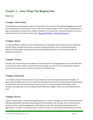 Chapter 3 - Seven Things That Blogging Does
Mitch Joel


1. Blogging = Critical Thinking

 If everything else went away (the readers, the comments, the community, the feedback), Blogging was (and still
is) an amazing place to think about an issue or news item and work through it. I liken myself as a Media Hacker. A
Blog is a great place for anyone to be a Hacker of whatever it is that they love. If you don't believe me, then just
watch Seth Godin and Tom Peters in this video: Blogging Still Matters... Now More Than Ever.



2. Blogging = Ideation

 In using your Blog as a platform for your critical thinking, you will quickly start uncovering new and interesting
business models and ideas for how you can push your industry forward or how it can/should be thinking
differently. Writing a Blog, reading the comments and feedbacking into them is the ultimate Petri dish for
ideation and innovation.



3. Blogging = Tinkering.

The ideas and critical thinking are not always one hundred percent final. Blogging allows you to tinker with ideas.
To work at them (like a complex mathematical formula). Slowly, over time, you start realizing how wrong you
were, how visionary you were and how much further you still have to go.



4. Blogging = Relationships

 It's not about sitting in the dark recesses of your basement as you tinker away with words and thoughts. It's
about using this platform to connect. It's about real interactions with real human beings. Some of my best friends
are people that I would not have otherwise met were it not for Six Pixels of Separation (the Blog, not the
concept). If you Blog, step out into the physical world. Meet other Bloggers. Share, learn and collaborate with
them.



5. Blogging = Business

Make no mistake about it. My business blog started out as a means for my agency to tell the world how we think
differently about Media, Marketing, Advertising and Communications. Over the years, this has attracted many
world-class clients, speaking engagements, a book offer and many other amazing and interesting business
opportunities. So, while it is not a place where we shills our wares, it is a place that is directly tied to our overall


The Business Blogging Guide 2011                                                                        Page 6
 