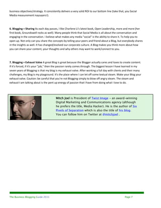business objectives/strategy. It consistently delivers a very solid ROI to our bottom line (take that, you Social
Media measurement naysayers!).



6. Blogging = Sharing As each day passes, I like Charlene Li's latest book, Open Leadership, more and more (her
first book, Groundswell rocks as well). Many people think that Social Media is all about the conversation and
engaging in the conversation. I believe what makes any media "social" is the ability to share it. To help you to
open up. Not only can you share the concepts by telling your peers and friend about a Blog, but everybody shares
in the insights as well. It has changed/evolved our corporate culture. A Blog makes you think more about how
you can share your content, your thoughts and why others may want to work/connect to you.



7. Blogging = Exhaust Valve A great Blog is great because the Blogger actually cares and loves to create content.
If it's forced, if it's your "job," then the passion rarely comes through. The biggest lesson I have learned in my
seven years of Blogging is that my blog is my exhaust valve. After working a full day with clients and their many
challenges, my Blog is my playground. It's the place where I can let off some textual steam. Make your Blog your
exhaust valve. Caution: be careful that you're not Blogging simply to blow off angry steam. The steam and
exhaust I am talking about is the pent up energy of passion that I have from doing what I love to do.




                                         Mitch Joel is President of Twist Image - an award-winning
                                         Digital Marketing and Communications agency (although
                                         he prefers the title, Media Hacker). He is the author of Six
                                         Pixels of Separation which is also the title of his blog.
                                         You can follow him on Twitter at @mitchjoel .




The Business Blogging Guide 2011                                                                      Page 7
 