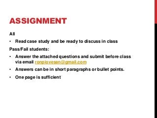 ASSIGNMENT
All
• Read case study and be ready to discuss in class
Pass/Fail students:
• Answer the attached questions and submit before class
  via email ronpiovesan@gmail.com
• Answers can be in short paragraphs or bullet points.
• One page is sufficient
 