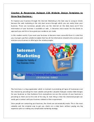 Creative & Responsive Hubspot COS Website Design Templates to
Grow Your Business :
To Improve your business through the Internet Marketing is the best way to conquer clients
because the web marketing is the only best source through which you can easily Grow your
business. There are numerous people who use the internet on the daily basis and if the
information of your business is available at web , it becomes more easier for the clients to
approach you and this is how great your audience are made.
In this modern world, if you want your business to become more successful then it is vital that
you must get a perfect suitable template that has all the information related to the services and
solutions your business is offering to the relative people.
The Hub Guru is a big organization which is involved in promoting all types of businesses over
the internet by providing the most suitable and perfect valuable Hubspot creative Web Designs
for your business so that Audience from everywhere can see the services of your business is
providing to them and at the end of the day, & main thing is that the interested people can
easily get in contact with your business related to their requirement.
Once people are contacting your business, the clients are automatically made. This is the most
valuable and the simplest way to get you clients on a daily basis without paying any big
expensive price or making any complicated marketing strategy.
 