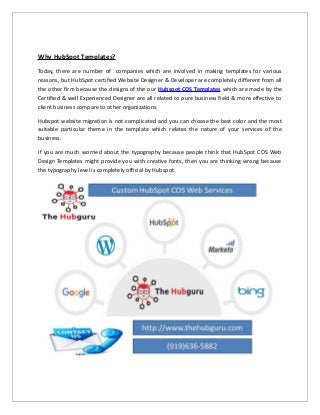 Why HubSpot Templates?
Today, there are number of companies which are involved in making templates for various
reasons, but HubSpot certified Website Designer & Developer are completely different from all
the other firm because the designs of the our Hubspot COS Templates which are made by the
Certified & well Experienced Designer are all related to pure business field & more effective to
client business compare to other organizations.
Hubspot website migration is not complicated and you can choose the best color and the most
suitable particular theme in the template which relates the nature of your services of the
business.
If you are much worried about the typography because people think that HubSpot COS Web
Design Templates might provide you with creative fonts, then you are thinking wrong because
the typography level is completely official by Hubspot.
 