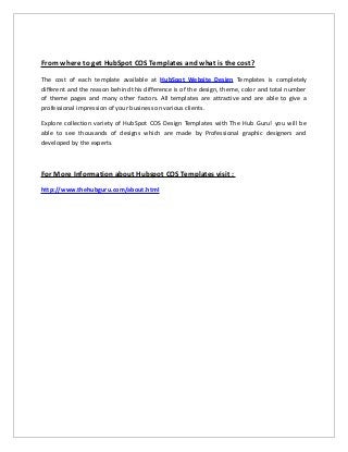 From where to get HubSpot COS Templates and what is the cost?
The cost of each template available at HubSpot Website Design Templates is completely
different and the reason behind this difference is of the design, theme, color and total number
of theme pages and many other factors. All templates are attractive and are able to give a
professional impression of your business on various clients.
Explore collection variety of HubSpot COS Design Templates with The Hub Guru! you will be
able to see thousands of designs which are made by Professional graphic designers and
developed by the experts.
For More Information about Hubspot COS Templates visit :
http://www.thehubguru.com/about.html
 