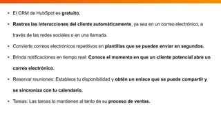 • El CRM de HubSpot es gratuito.
• Rastrea las interacciones del cliente automáticamente, ya sea en un correo electrónico, a
través de las redes sociales o en una llamada.
• Convierte correos electrónicos repetitivos en plantillas que se pueden enviar en segundos.
• Brinda notificaciones en tiempo real: Conoce el momento en que un cliente potencial abre un
correo electrónico.
• Reservar reuniones: Establece tu disponibilidad y obtén un enlace que se puede compartir y
se sincroniza con tu calendario.
• Tareas: Las tareas lo mantienen al tanto de su proceso de ventas.
 