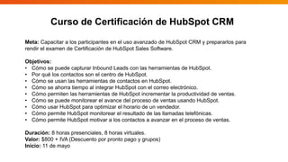 Curso de Certificación de HubSpot CRM
Meta: Capacitar a los participantes en el uso avanzado de HubSpot CRM y prepararlos para
rendir el examen de Certificación de HubSpot Sales Software.
Objetivos:
• Cómo se puede capturar Inbound Leads con las herramientas de HubSpot.
• Por qué los contactos son el centro de HubSpot.
• Cómo se usan las herramientas de contactos en HubSpot.
• Cómo se ahorra tiempo al integrar HubSpot con el correo electrónico.
• Cómo permiten las herramientas de HubSpot incrementar la productividad de ventas.
• Cómo se puede monitorear el avance del proceso de ventas usando HubSpot.
• Cómo usar HubSpot para optimizar el horario de un vendedor.
• Cómo permite HubSpot monitorear el resultado de las llamadas telefónicas.
• Cómo permite HubSpot motivar a los contactos a avanzar en el proceso de ventas.
Duración: 8 horas presenciales, 8 horas virtuales.
Valor: $800 + IVA (Descuento por pronto pago y grupos)
Inicio: 11 de mayo
 
