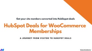 HubSpot Deals for WooCommerce
Memberships
Get your site members converted into HubSopot deals
A J O U R N E Y F R O M V I S I T O R T O H U B S P O T D E A L S
MakeWebBetterMakeWebBetter
 