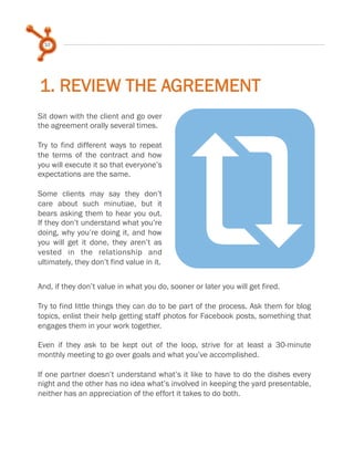 10

1. REVIEW THE AGREEMENT

r

Sit down with the client and go over
the agreement orally several times.
 
Try to find different ways to repeat
the terms of the contract and how
you will execute it so that everyone’s
expectations are the same.
 
Some clients may say they don’t
care about such minutiae, but it
bears asking them to hear you out.
If they don’t understand what you’re
doing, why you’re doing it, and how
you will get it done, they aren’t as
vested in the relationship and
ultimately, they don’t find value in it.

And, if they don’t value in what you do, sooner or later you will get fired.
 
Try to find little things they can do to be part of the process. Ask them for blog
topics, enlist their help getting staff photos for Facebook posts, something that
engages them in your work together.
 
Even if they ask to be kept out of the loop, strive for at least a 30-minute
monthly meeting to go over goals and what you’ve accomplished.
 
If one partner doesn’t understand what’s it like to have to do the dishes every
night and the other has no idea what’s involved in keeping the yard presentable,
neither has an appreciation of the effort it takes to do both.

 