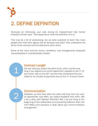 11

2. DEFINE DEFINITION
Famously (or infamously, your call), during his impeachment trial, former
President Clinton said, “That depends on what the definition of is is.”
 
That may be a bit of overparsing, but we were surprised to learn how many
people who fired their agency did so because they didn’t fully understand the
terms of the contract and the definitions within them.
 
Some of the more common terms, conditions, and arrangements frequently
misunderstood or misinterpreted include:

1
2

Contract Length
Go over what you expect the client to do, when, and for how
long. If you signed a six-month agreement, payable on the 1st of
the month, late on the 10th, be sure they understand they are
liable for six months of payments due on the 1st of every month.

Communication
Establish up front how often the client will hear from you and,
as appropriate, how often, you expect feedback from them. Will
it be a daily call? Weekly? Monthly? Will it be one thing at the
beginning of the relationship and something different down the
line? Make sure everyone is clear about your communications
arrangement.

 