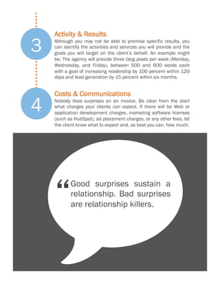 3
4

Activity & Results
Although you may not be able to promise specific results, you
can identify the activities and services you will provide and the
goals you will target on the client’s behalf. An example might
be: The agency will provide three blog posts per week (Monday,
Wednesday, and Friday), between 500 and 600 words each
with a goal of increasing readership by 100 percent within 120
days and lead generation by 15 percent within six months.

Costs & Communications
Nobody likes surprises on an invoice. Be clear from the start
what charges your clients can expect. If there will be Web or
application development charges, marketing software licenses
(such as HubSpot), ad placement charges, or any other fees, let
the client know what to expect and, as best you can, how much.

w
Good surprises sustain a
relationship. Bad surprises
are relationship killers.

 