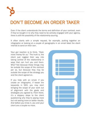 14

DON’T BECOME AN ORDER TAKER
Even if the client understands the terms and definition of your contract, even
if they’ve bought in to why they need to be actively engaged with your agency,
there is still the possibility of the relationship souring.
 
It often starts with a simple request, for example, putting together an
infographic or looking at a couple of paragraphs in an email blast the client
intends to send on their own.
 
Your gut reaction is to think, “Cool,
more money for us.” The truth is, the
client just niggled their way into
taking control of the relationship in
ways that can hurt you and them.
Why? Not because these things may
be outside the scope of the contract
per se, but because they may be
outside the scope of the strategy you
and the client agreed on.
 
If you help with an email, if you
create an infographic, if tweak the
keywords in SEO, you may start
bringing the scope of your work out
of alignment with the goals and
strategies you agreed to. From there,
it’s a slippery slope to the client
questioning why they’re paying more
but not seeing more or better results.
And before you know it, you and your
client are a couple no more.

n
n

 