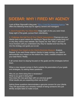 15

SIDEBAR: WHY I FIRED MY AGENCY
Look at Brian Signorelli’s blog post, “Why I Fired My Marketing Agency.” He
offers the following three tips for agency owners and managers:
1. Don't Forget Why You Were Hired Keep sight of why you were hired.
Keep sight of the goals, pursue them relentlessly.
2. Challenge (the Hell Out of) Your Clients’ Assumptions Chances are your
clients have a good reason for wanting to “figure this social media thing out”
or why they need a new website. But maybe not. Ask “Why?” and don’t
move forward until you understand why they’re needed and how they tie
into the strategy and goals you’ve set.
3. Measure Your Impact on the Client's Business Measure Analyze.
Repeat. If you want those retainer checks to keep coming, you need to
demonstrate your impact on the bottom line. Solid, credible analytics are
your best friend. Really.
It all comes down to staying focused on the goals and the strategies behind
them.
When a new request comes in that’s outside the parameters of your goals
and strategies, try asking these questions:
Why do you think doing this is necessary?
What is our goal in doing this?
How does this new goal align with our previous goals?
What results are you expecting when we do this?
Asking these questions demonstrates a genuine concern for your clients.
They will appreciate your sincerity instead of being someone who just
blindly accepts tasks to make a buck.

 