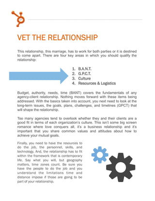 17

VET THE RELATIONSHIP
This relationship, this marriage, has to work for both parties or it is destined
to come apart. There are four key areas in which you should qualify the
relationship:

1. 
2. 
3. 
4. 

B.A.N.T.
G.P.C.T.
Culture
Resources & Logistics

 
Budget, authority, needs, time (BANT) covers the fundamentals of any
agency-client relationship. Nothing moves forward with these items being
addressed. With the basics taken into account, you next need to look at the
long-term issues, the goals, plans, challenges, and timelines (GPCT) that
will shape the relationship.
Too many agencies tend to overlook whether they and their clients are a
good fit in terms of each organization’s culture. This isn’t some big screen
romance where love conquers all, it’s a business relationship and it’s
important that you share common values and attitudes about how to
achieve your mutual goals.
Finally, you need to have the resources to
do the job, the personnel, skills, and
technology. And, the relationship has to fit
within the framework that is contemporary
life. Say what you will, but geography
matters, time zones count. Be sure you
have the people to do the job and you
understand the limitations time and
distance impose if those are going to be
part of your relationship.

y

y

 