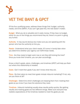 18

VET THE BANT & GPCT
Of the four qualifying areas, address these things first: budget, authority,
needs, and time (BANT). If you can’t get past this, the rest doesn’t matter.
 
Budget - What you do is valuable and it costs money. If they have no budget,
either for you or the things you recommend they do, there’s no point in going
any further.
 
Authority - It may sound obvious but make sure you are speaking with the
person who has the authority to hire you.
 
Needs - Understand what your client needs. It’ll come in handy later when
you determine whether your agency can fulfill those needs.
 
Time - Are they ready to begin work now or are they still kicking the tires?
Once you know their timeline, you can plan accordingly.
Know a client’s goals, plans, challenges, and timelines (GPCT) will help you flesh
out where this relationship is headed.
 
Goals - Can’t meet their goals if you don’t know what they are.
 
Plans - Do their plans to meet their goals include inbound marketing? If not, why
are you there at all?
 
Challenges - Determine which challenges are keeping them from meeting their
goals so you know if you have the solutions they need.
 
Timelines - Inbound marketing usually show results pretty quickly. But getting
results and meeting goals are two different things. Make sure everyone has
realistic expectations of the timelines needed to meet the goals you set.

 