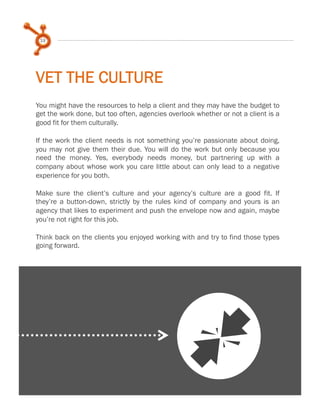 19

VET THE CULTURE
You might have the resources to help a client and they may have the budget to
get the work done, but too often, agencies overlook whether or not a client is a
good fit for them culturally.
 
If the work the client needs is not something you’re passionate about doing,
you may not give them their due. You will do the work but only because you
need the money. Yes, everybody needs money, but partnering up with a
company about whose work you care little about can only lead to a negative
experience for you both.
 
Make sure the client’s culture and your agency’s culture are a good fit. If
they’re a button-down, strictly by the rules kind of company and yours is an
agency that likes to experiment and push the envelope now and again, maybe
you’re not right for this job.
 
Think back on the clients you enjoyed working with and try to find those types
going forward.

J

 