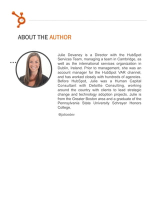 2

ABOUT THE AUTHOR
Julie Devaney is a Director with the HubSpot
Services Team, managing a team in Cambridge, as
well as the international services organization in
Dublin, Ireland. Prior to management, she was an
account manager for the HubSpot VAR channel,
and has worked closely with hundreds of agencies.
Before HubSpot, Julie was a Human Capital
Consultant with Deloitte Consulting, working
around the country with clients to lead strategic
change and technology adoption projects. Julie is
from the Greater Boston area and a graduate of the
Pennsylvania State University Schreyer Honors
College.
@jalicedev

 