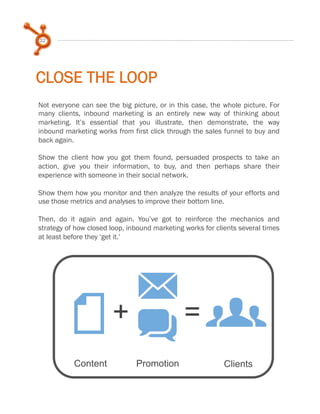 22

CLOSE THE LOOP
Not everyone can see the big picture, or in this case, the whole picture. For
many clients, inbound marketing is an entirely new way of thinking about
marketing. It’s essential that you illustrate, then demonstrate, the way
inbound marketing works from first click through the sales funnel to buy and
back again.
 
Show the client how you got them found, persuaded prospects to take an
action, give you their information, to buy, and then perhaps share their
experience with someone in their social network.
 
Show them how you monitor and then analyze the results of your efforts and
use those metrics and analyses to improve their bottom line.
 
Then, do it again and again. You’ve got to reinforce the mechanics and
strategy of how closed loop, inbound marketing works for clients several times
at least before they ‘get it.’
 

M=
F+ q g
Content

Promotion

Clients

 