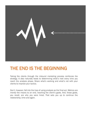 23

Y
THE END IS THE BEGINNING
Taking the clients through the inbound marketing process reinforces the
strategy. It also naturally leads to determining what’s next every time you
reach the analysis phase. Share what’s working and what’s not with your
clients to improve your tactics.
Don’t, however, fall into the trap of using analysis as the final act. Metrics are
merely the means to an end, reaching the client’s goals. And, those goals,
you recall, are why you were hired. That sets you up to continue the
relationship, time and again.

 