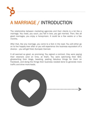 5

A MARRIAGE / INTRODUCTION
The relationship between marketing agencies and their clients is a lot like a
marriage. You meet, you court, you fall in love, you get married. Then, like all
good marriages, you enjoy a honeymoon. It could be a few weeks or a few
months.
 
After that, like any marriage, you come to a fork in the road. You will either go
on to live happily ever after or you will experience the business equivalent of a
divorce – you will get fired. Dumped. Canned.
 
It all seemed so good, so promising. You signed a contract, they were paying
their retainers (and on time, at that!). You were optimizing their SEO,
ghostwriting their blogs, tweeting, posting fabulous things for them on
Facebook, and doing the things their business needed done to generate more
traffic and drive more leads.

k

 