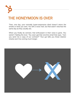 THE HONEYMOON IS OVER
Then, one day, your normally hyper-responsive client doesn’t return the
emails or texts you sent. You left a voice mail, but that wasn’t returned the
same day as they usually are.
When you finally do connect, that enthusiasm in their voice is gone. You
weren’t ‘feeling the love.’ You soon get that one-line email that says, “Can
you send me a copy of our contract?” Your gut tells you those retainer
checks won’t be coming much longer.

k k
X

 