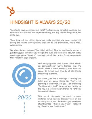 7

HINDSIGHT IS ALWAYS 20/20
You should have seen it coming, right? The last-minute canceled meetings, the
questions about what it is that you do exactly, the way they no longer look you
in the eye.
 
Then, they pull the trigger. You’re not really providing any value, they’re not
seeing the results they expected, they can do this themselves. You’re fired.
Adios, amigo.
 
So, where did you go wrong? You didn’t hit Reply All when you thought you were
just telling your co-worker you thought the outfit the client wore at lunch today
was inappropriate. You didn’t post a picture of them at the Christmas party on
their Facebook page or yours.
 

L
20/20

After studying more than 500 of these ‘breakup conversations,’ we’ve learned that it’s
almost never a major screw-up that leads an
agency to getting fired; it’s a lot of little things
that add up over time.
 
You know, just like a marriage – leaving the
toilet seat up, saying things like “You’re not
planning to wear that, are you?” or answering
“Do I look fat in this?” the wrong way (which, by
the way, is a trick question; there’s no right way
to answer that one).
 
This ebook discusses the most common
mistakes we’ve made so that you’re not on the
receiving end of even the kinder, gentler version
of getting fired – “It’s not you, it’s us” – followed
by, “Send us your final invoice.”

 