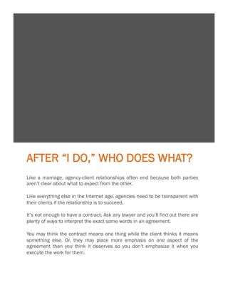 9

AFTER “I DO,” WHO DOES WHAT?
Like a marriage, agency-client relationships often end because both parties
aren’t clear about what to expect from the other.
 
Like everything else in the Internet age, agencies need to be transparent with
their clients if the relationship is to succeed.
 
It’s not enough to have a contract. Ask any lawyer and you’ll find out there are
plenty of ways to interpret the exact same words in an agreement.
 
You may think the contract means one thing while the client thinks it means
something else. Or, they may place more emphasis on one aspect of the
agreement than you think it deserves so you don’t emphasize it when you
execute the work for them.

 